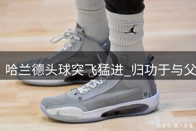 哈兰德头球突飞猛进 归功于与父亲的家庭特训